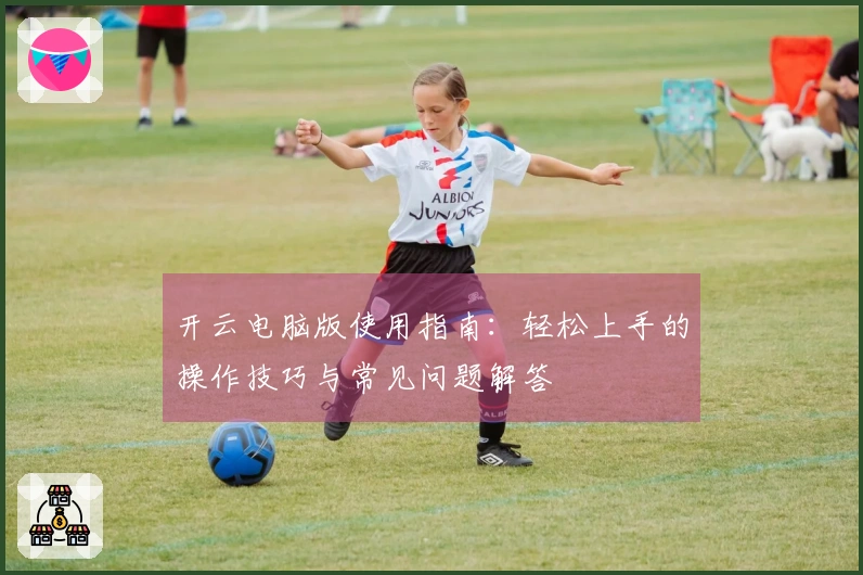 开云电脑版使用指南:轻松上手的操作技巧与常见问题解答