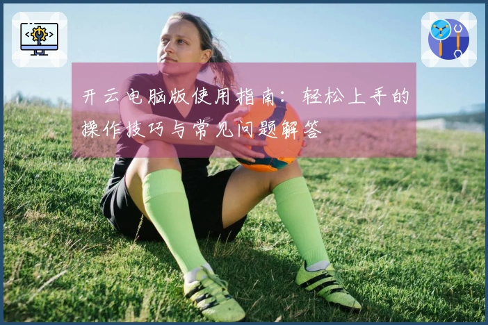 开云电脑版使用指南：轻松上手的操作技巧与常见问题解答