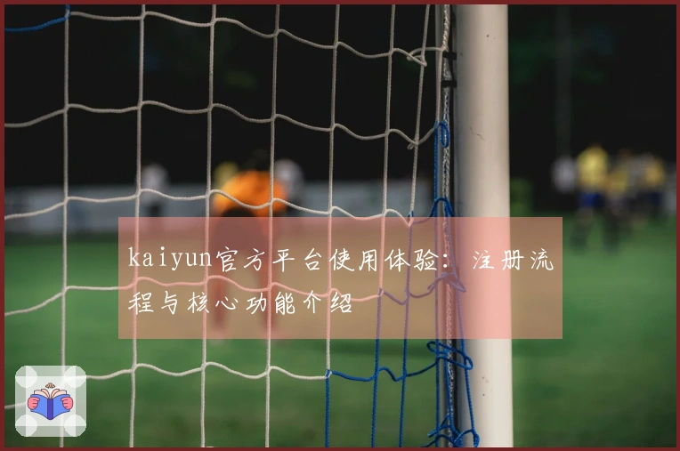 kaiyun官方平台使用体验：注册流程与核心功能介绍